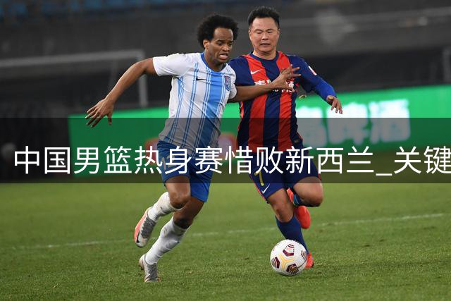 中国男篮热身赛惜败新西兰 关键失误葬送追分良机