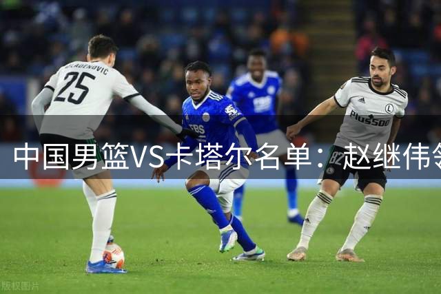 中国男篮VS卡塔尔名单：赵继伟领衔 杨瀚森在列