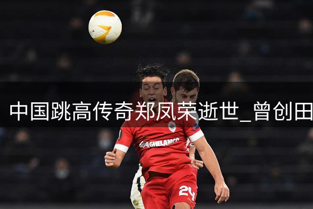 中国跳高传奇郑凤荣逝世 曾创田径历史首项世界纪录