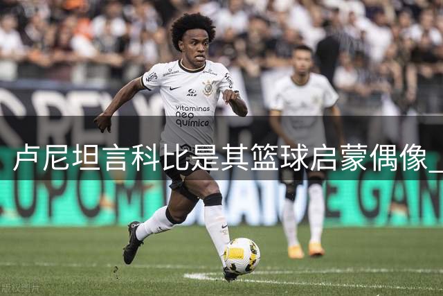 卢尼坦言科比是其篮球启蒙偶像 因观看总决赛爱上湖人