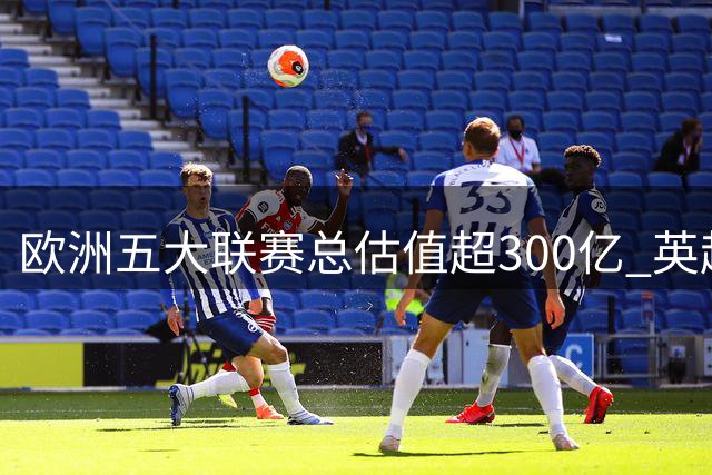 欧洲五大联赛总估值超300亿 英超贡献近四成